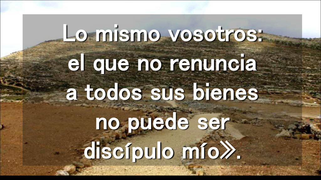 Lo mismo vosotros: el que no renuncia a todos sus bienes no puede ser discípulo mío».