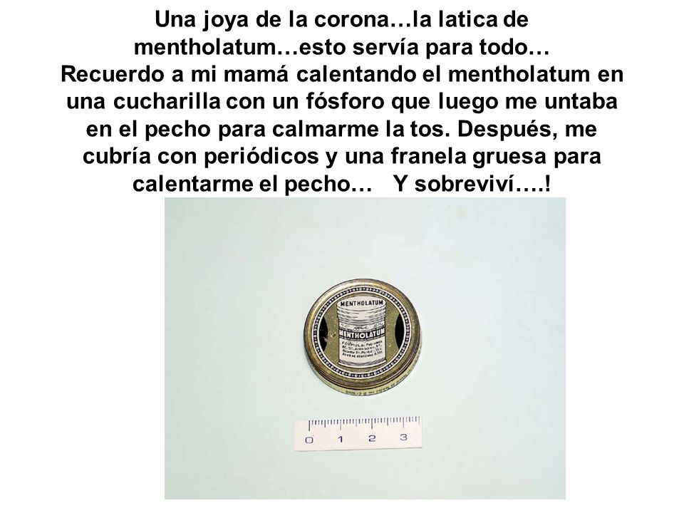 Una joya de la corona…la latica de mentholatum…esto servía para todo… Recuerdo a mi mamá calentando el mentholatum en una cucharilla con un fósforo que luego me untaba en el pecho para calmarme la tos.
