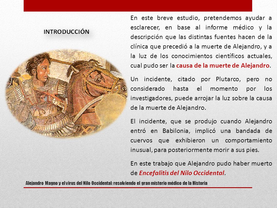 En este breve estudio, pretendemos ayudar a esclarecer, en base al informe médico y la descripción que las distintas fuentes hacen de la clínica que precedió a la muerte de Alejandro, y a la luz de los conocimientos científicos actuales, cual pudo ser la causa de la muerte de Alejandro.