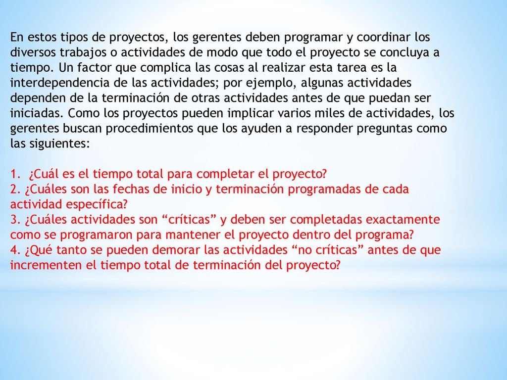 En estos tipos de proyectos, los gerentes deben programar y coordinar los diversos trabajos o actividades de modo que todo el proyecto se concluya a tiempo. Un factor que complica las cosas al realizar esta tarea es la interdependencia de las actividades; por ejemplo, algunas actividades dependen de la terminación de otras actividades antes de que puedan ser iniciadas. Como los proyectos pueden implicar varios miles de actividades, los gerentes buscan procedimientos que los ayuden a responder preguntas como las siguientes: