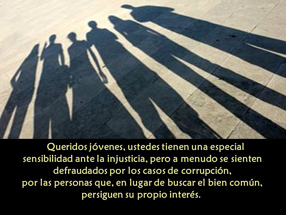 Queridos jóvenes, ustedes tienen una especial sensibilidad ante la injusticia, pero a menudo se sienten defraudados por los casos de corrupción, por las personas que, en lugar de buscar el bien común, persiguen su propio interés.