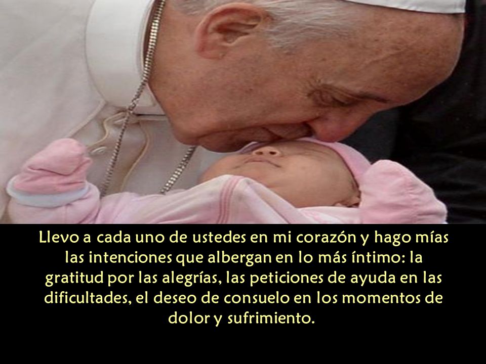 Llevo a cada uno de ustedes en mi corazón y hago mías las intenciones que albergan en lo más íntimo: la gratitud por las alegrías, las peticiones de ayuda en las dificultades, el deseo de consuelo en los momentos de dolor y sufrimiento.