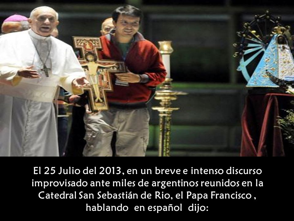 El 25 Julio del 2013, en un breve e intenso discurso improvisado ante miles de argentinos reunidos en la Catedral San Sebastián de Rio, el Papa Francisco , hablando en español dijo: