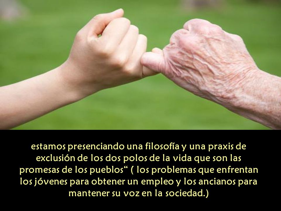 estamos presenciando una filosofía y una praxis de exclusión de los dos polos de la vida que son las promesas de los pueblos ( los problemas que enfrentan los jóvenes para obtener un empleo y los ancianos para mantener su voz en la sociedad.)