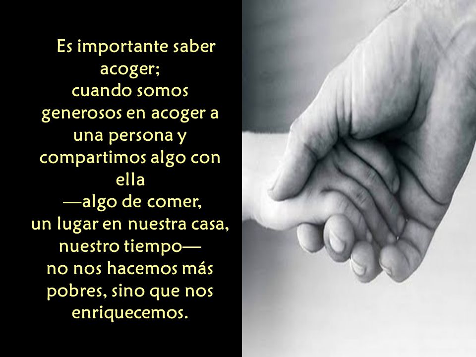 Es importante saber acoger; cuando somos generosos en acoger a una persona y compartimos algo con ella —algo de comer, un lugar en nuestra casa, nuestro tiempo— no nos hacemos más pobres, sino que nos enriquecemos.