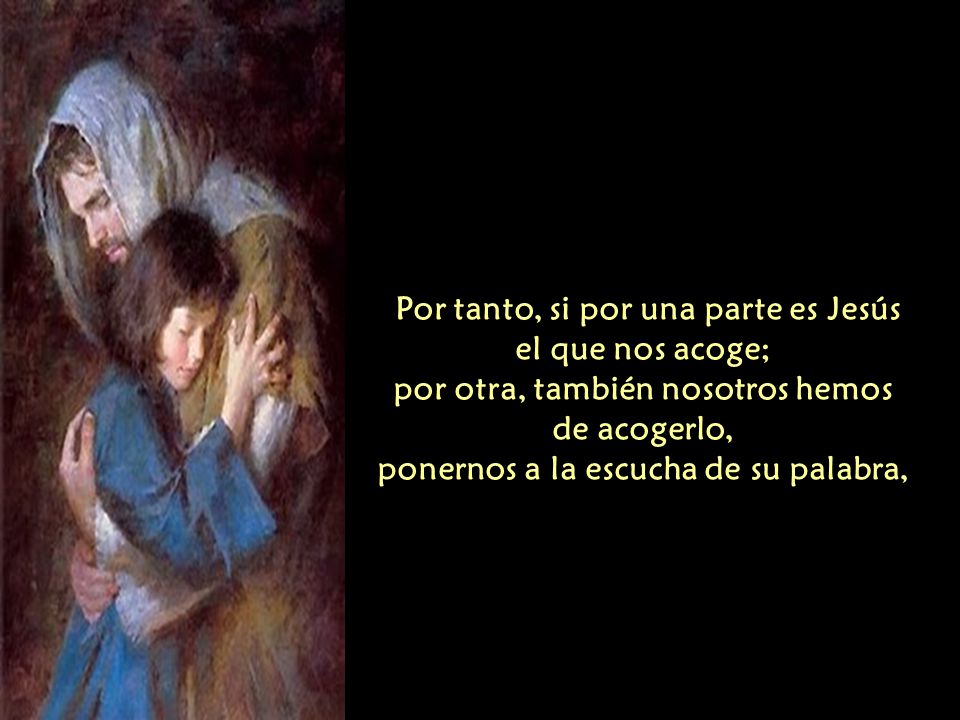 Por tanto, si por una parte es Jesús el que nos acoge; por otra, también nosotros hemos de acogerlo, ponernos a la escucha de su palabra,