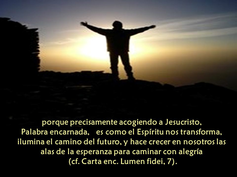 porque precisamente acogiendo a Jesucristo, Palabra encarnada, es como el Espíritu nos transforma, ilumina el camino del futuro, y hace crecer en nosotros las alas de la esperanza para caminar con alegría (cf.