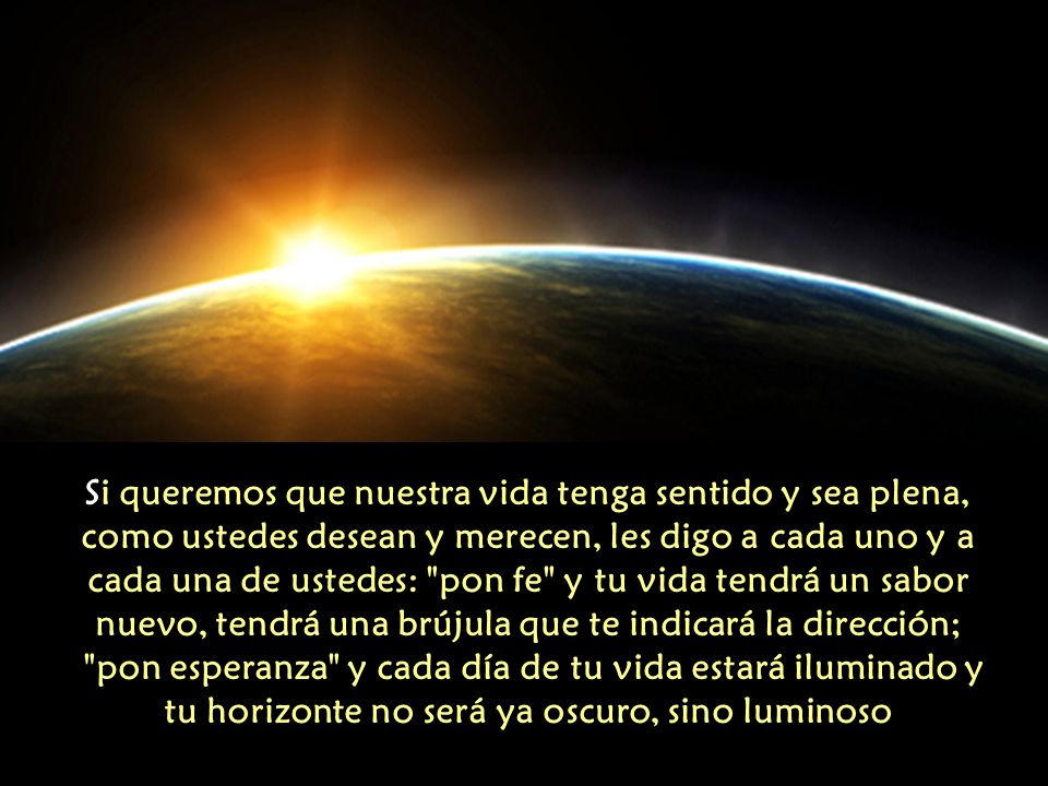 Si queremos que nuestra vida tenga sentido y sea plena, como ustedes desean y merecen, les digo a cada uno y a cada una de ustedes: pon fe y tu vida tendrá un sabor nuevo, tendrá una brújula que te indicará la dirección; pon esperanza y cada día de tu vida estará iluminado y tu horizonte no será ya oscuro, sino luminoso