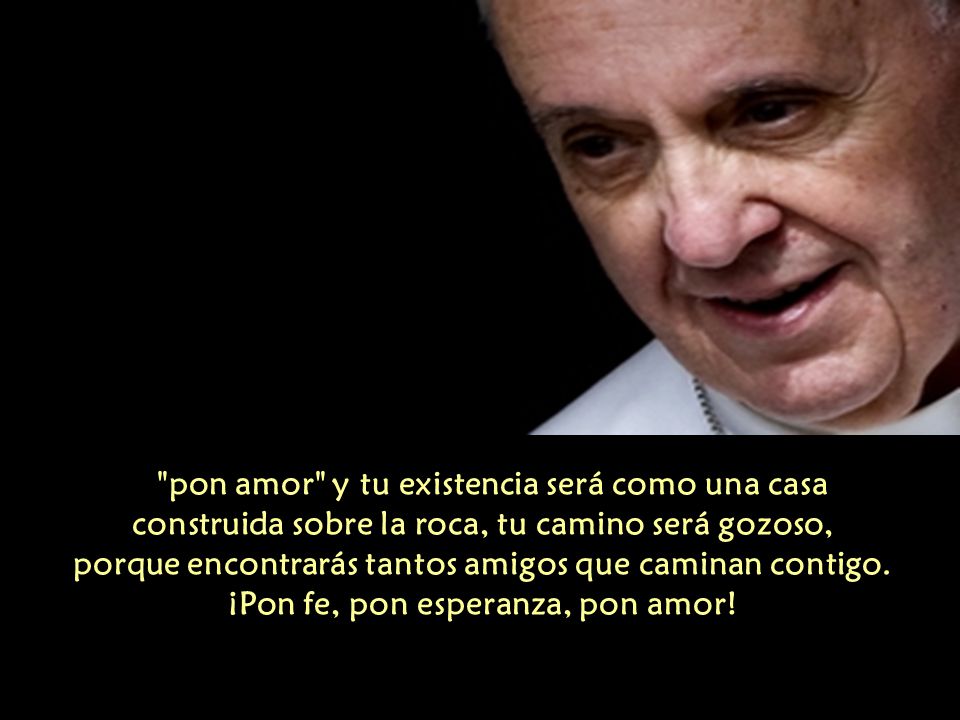 pon amor y tu existencia será como una casa construida sobre la roca, tu camino será gozoso, porque encontrarás tantos amigos que caminan contigo.