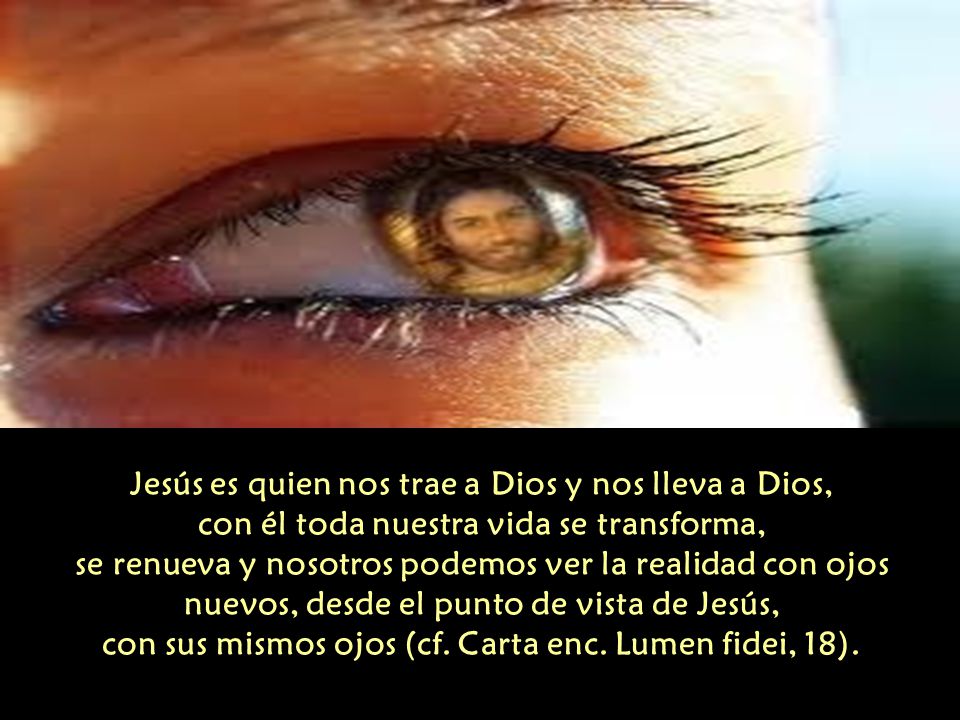 Jesús es quien nos trae a Dios y nos lleva a Dios, con él toda nuestra vida se transforma, se renueva y nosotros podemos ver la realidad con ojos nuevos, desde el punto de vista de Jesús, con sus mismos ojos (cf.
