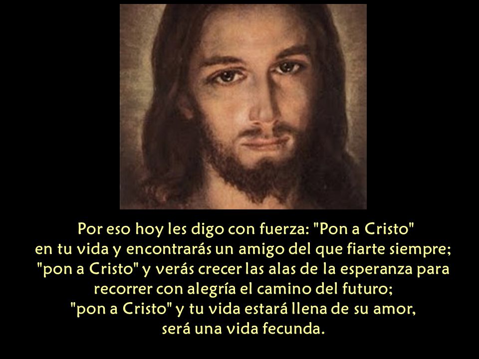 Por eso hoy les digo con fuerza: Pon a Cristo en tu vida y encontrarás un amigo del que fiarte siempre; pon a Cristo y verás crecer las alas de la esperanza para recorrer con alegría el camino del futuro; pon a Cristo y tu vida estará llena de su amor, será una vida fecunda.