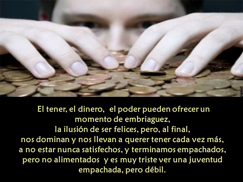 El tener, el dinero, el poder pueden ofrecer un momento de embriaguez, la ilusión de ser felices, pero, al final, nos dominan y nos llevan a querer tener cada vez más, a no estar nunca satisfechos, y terminamos empachados, pero no alimentados y es muy triste ver una juventud empachada, pero débil.