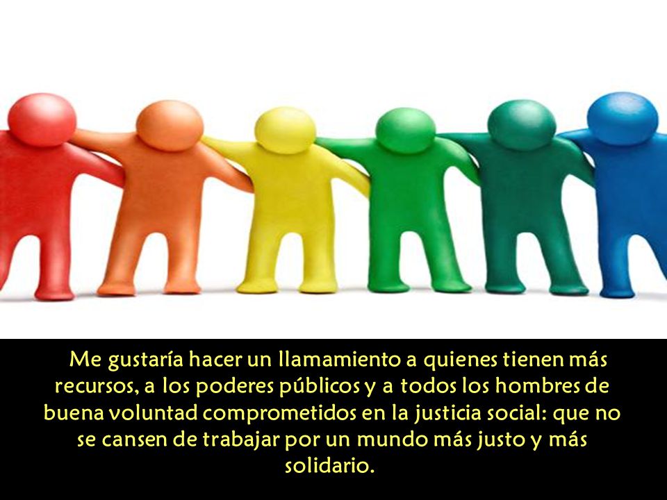 Me gustaría hacer un llamamiento a quienes tienen más recursos, a los poderes públicos y a todos los hombres de buena voluntad comprometidos en la justicia social: que no se cansen de trabajar por un mundo más justo y más solidario.