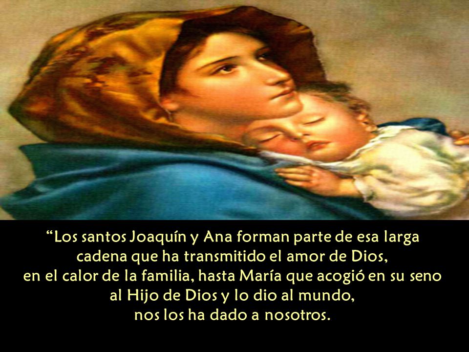 Los santos Joaquín y Ana forman parte de esa larga cadena que ha transmitido el amor de Dios, en el calor de la familia, hasta María que acogió en su seno al Hijo de Dios y lo dio al mundo, nos los ha dado a nosotros.
