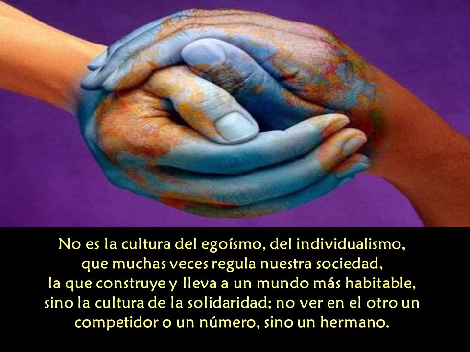 No es la cultura del egoísmo, del individualismo, que muchas veces regula nuestra sociedad, la que construye y lleva a un mundo más habitable, sino la cultura de la solidaridad; no ver en el otro un competidor o un número, sino un hermano.