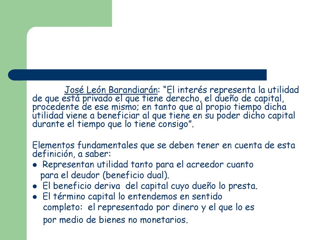 José León Barandiarán: El interés representa la utilidad de que está privado el que tiene derecho, el dueño de capital, procedente de ese mismo; en tanto que al propio tiempo dicha utilidad viene a beneficiar al que tiene en su poder dicho capital durante el tiempo que lo tiene consigo .