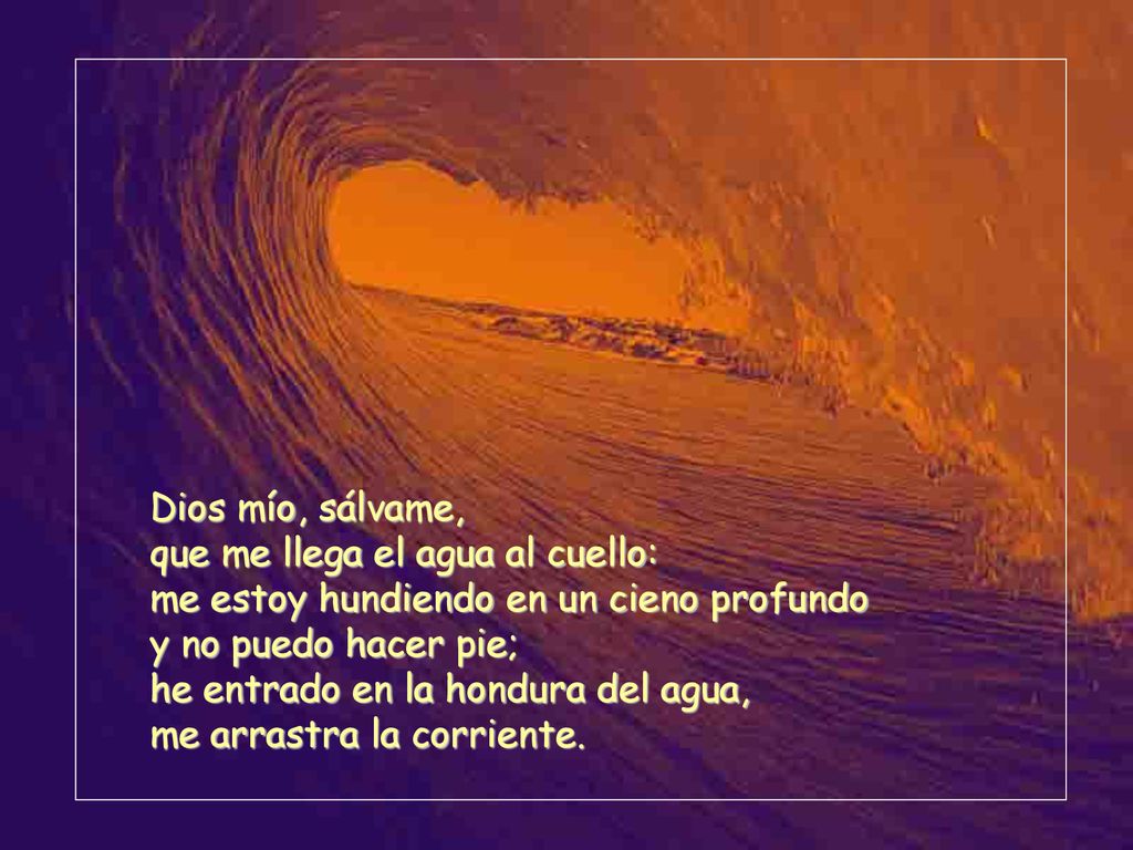 Dios mío, sálvame, que me llega el agua al cuello: me estoy hundiendo en un cieno profundo. y no puedo hacer pie;
