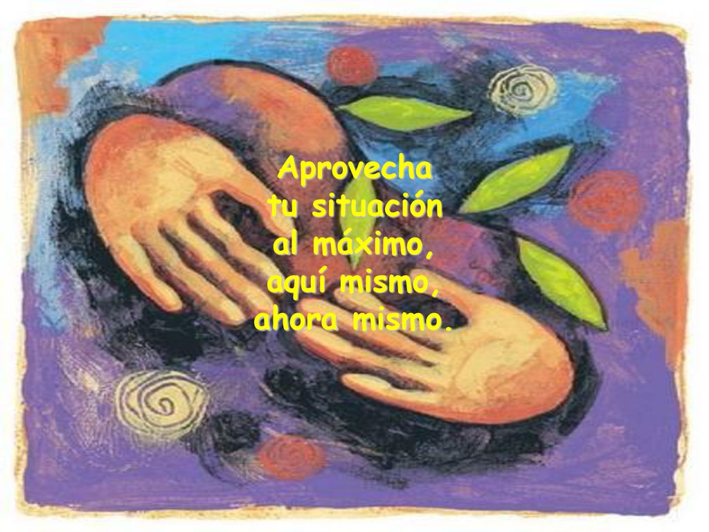 Aprovecha tu situación al máximo, aquí mismo, ahora mismo.
