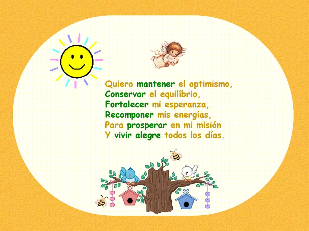 Quiero mantener el optimismo, Conservar el equilíbrio, Fortalecer mi esperanza, Recomponer mis energías, Para prosperar en mi misión Y vivir alegre todos los días.