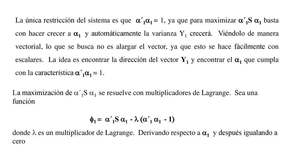 La única restricción del sistema es que a´1a1 = 1, ya que para maximizar a´1S a1 basta con hacer crecer a a1 y automáticamente la varianza Y1 crecerá. Viéndolo de manera vectorial, lo que se busca no es alargar el vector, ya que esto se hace fácilmente con escalares. La idea es encontrar la dirección del vector Y1 y encontrar el a1 que cumpla con la característica a´1a1 = 1.