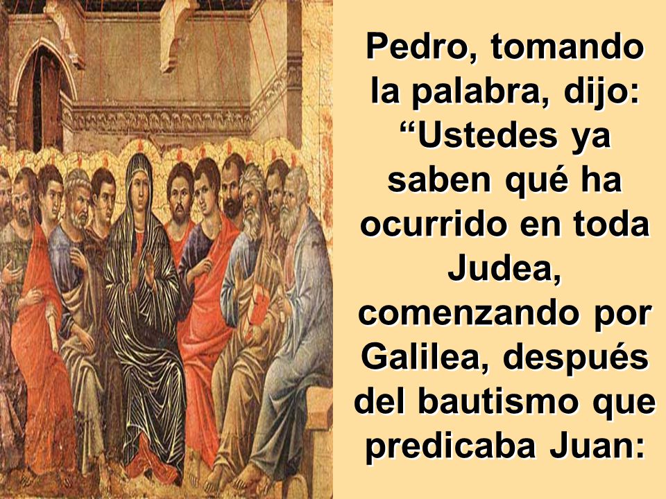 Pedro, tomando la palabra, dijo: Ustedes ya saben qué ha ocurrido en toda Judea, comenzando por Galilea, después del bautismo que predicaba Juan: