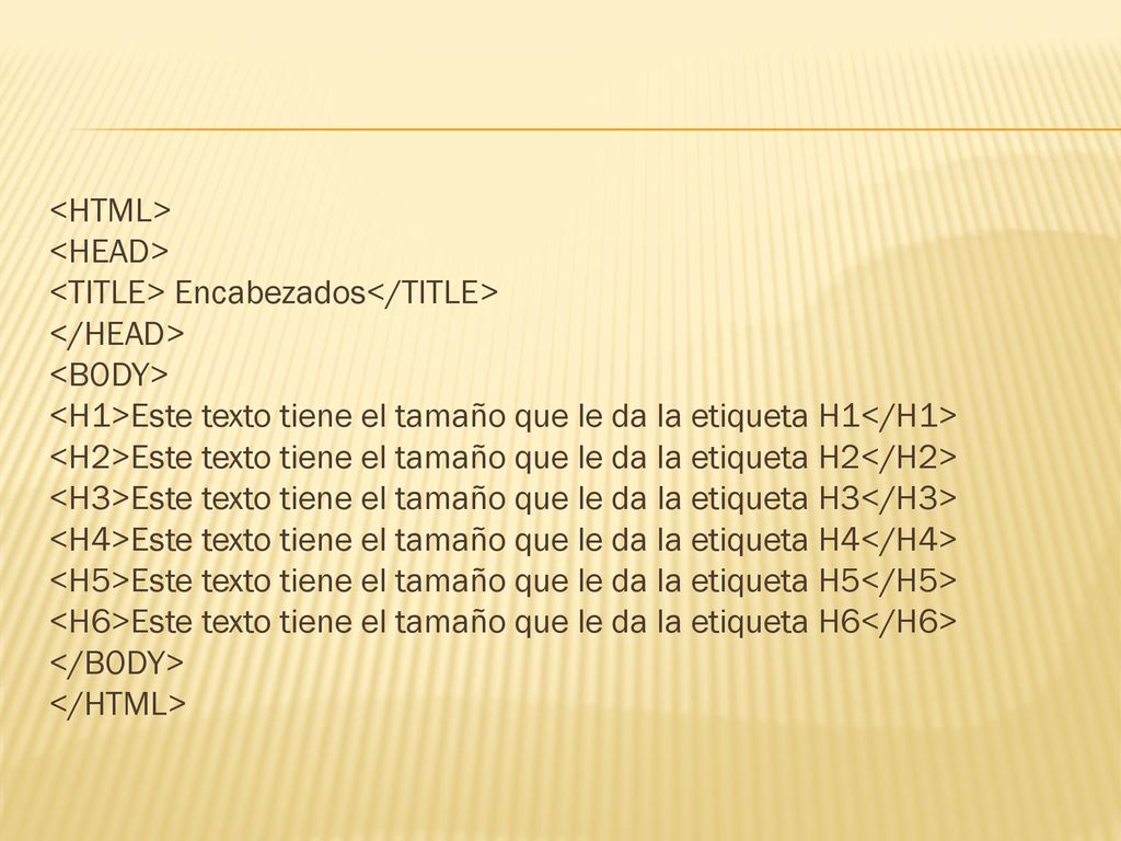 <HTML> <HEAD> <TITLE> Encabezados</TITLE> </HEAD> <BODY> <H1>Este texto tiene el tamaño que le da la etiqueta H1</H1> <H2>Este texto tiene el tamaño que le da la etiqueta H2</H2> <H3>Este texto tiene el tamaño que le da la etiqueta H3</H3> <H4>Este texto tiene el tamaño que le da la etiqueta H4</H4> <H5>Este texto tiene el tamaño que le da la etiqueta H5</H5> <H6>Este texto tiene el tamaño que le da la etiqueta H6</H6> </BODY> </HTML>