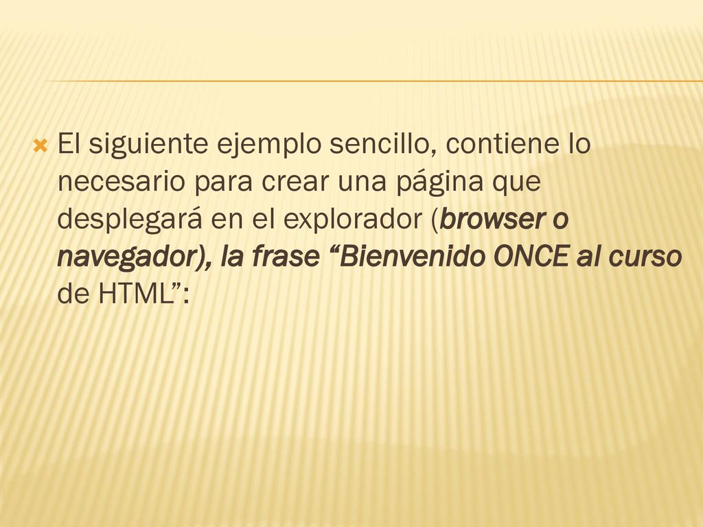 El siguiente ejemplo sencillo, contiene lo necesario para crear una página que desplegará en el explorador (browser o navegador), la frase Bienvenido ONCE al curso de HTML :