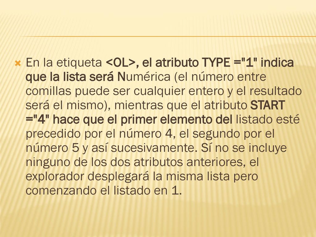 En la etiqueta <OL>, el atributo TYPE = 1 indica que la lista será Numérica (el número entre comillas puede ser cualquier entero y el resultado será el mismo), mientras que el atributo START = 4 hace que el primer elemento del listado esté precedido por el número 4, el segundo por el número 5 y así sucesivamente.