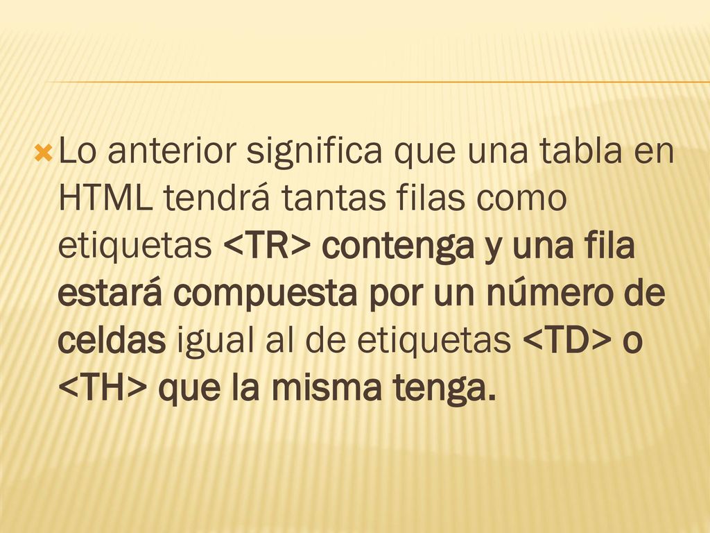 Lo anterior significa que una tabla en HTML tendrá tantas filas como etiquetas <TR> contenga y una fila estará compuesta por un número de celdas igual al de etiquetas <TD> o <TH> que la misma tenga.