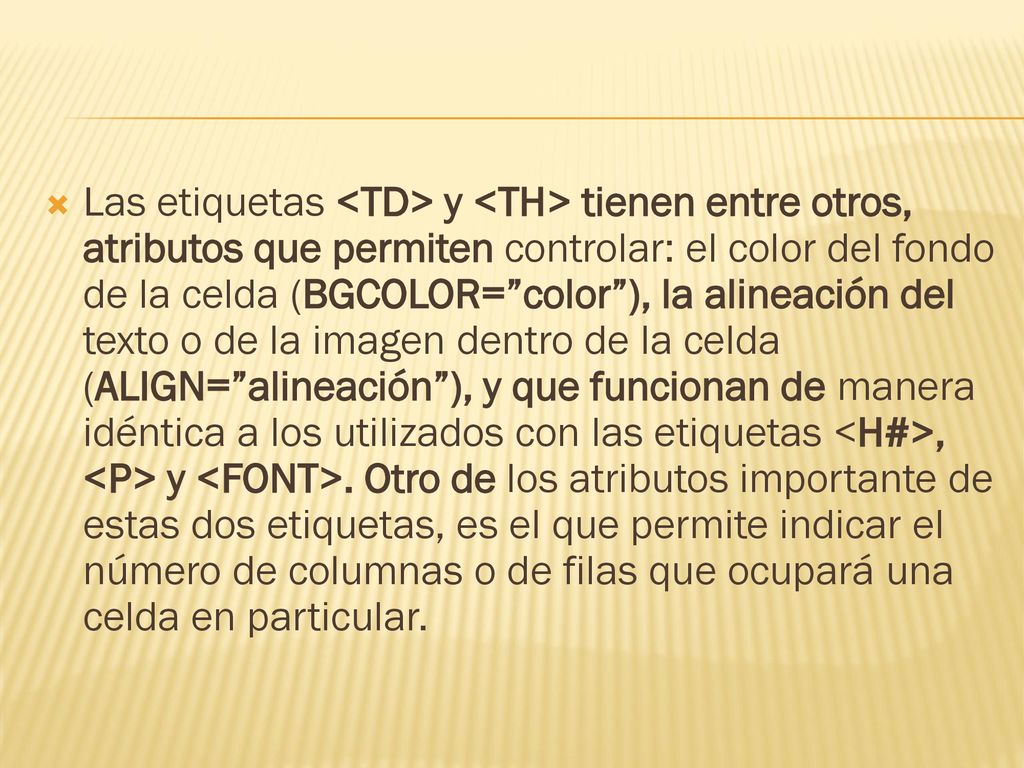 Las etiquetas <TD> y <TH> tienen entre otros, atributos que permiten controlar: el color del fondo de la celda (BGCOLOR= color ), la alineación del texto o de la imagen dentro de la celda (ALIGN= alineación ), y que funcionan de manera idéntica a los utilizados con las etiquetas <H#>, <P> y <FONT>.
