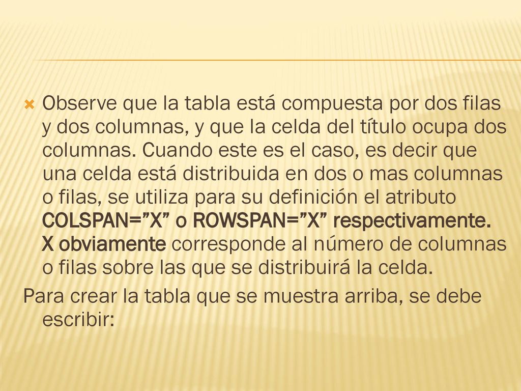 Observe que la tabla está compuesta por dos filas y dos columnas, y que la celda del título ocupa dos columnas. Cuando este es el caso, es decir que una celda está distribuida en dos o mas columnas o filas, se utiliza para su definición el atributo COLSPAN= X o ROWSPAN= X respectivamente. X obviamente corresponde al número de columnas o filas sobre las que se distribuirá la celda.