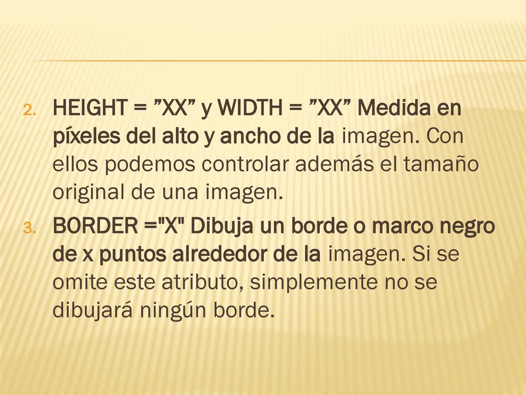 HEIGHT = XX y WIDTH = XX Medida en píxeles del alto y ancho de la imagen. Con ellos podemos controlar además el tamaño original de una imagen.