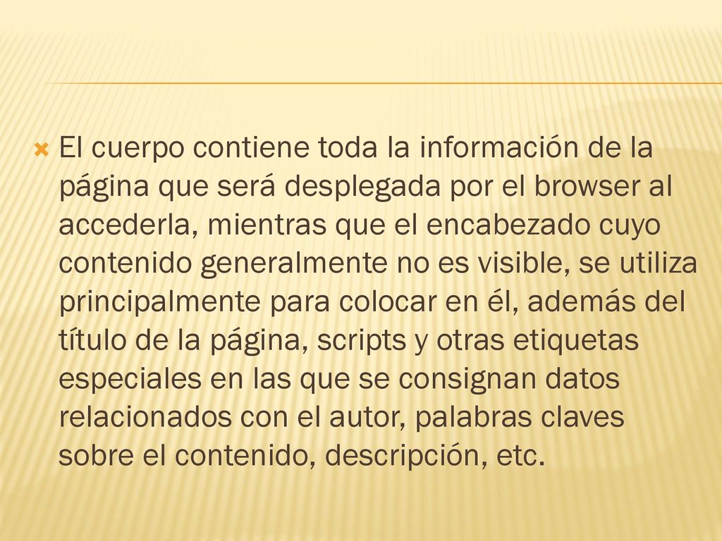 El cuerpo contiene toda la información de la página que será desplegada por el browser al accederla, mientras que el encabezado cuyo contenido generalmente no es visible, se utiliza principalmente para colocar en él, además del título de la página, scripts y otras etiquetas especiales en las que se consignan datos relacionados con el autor, palabras claves sobre el contenido, descripción, etc.