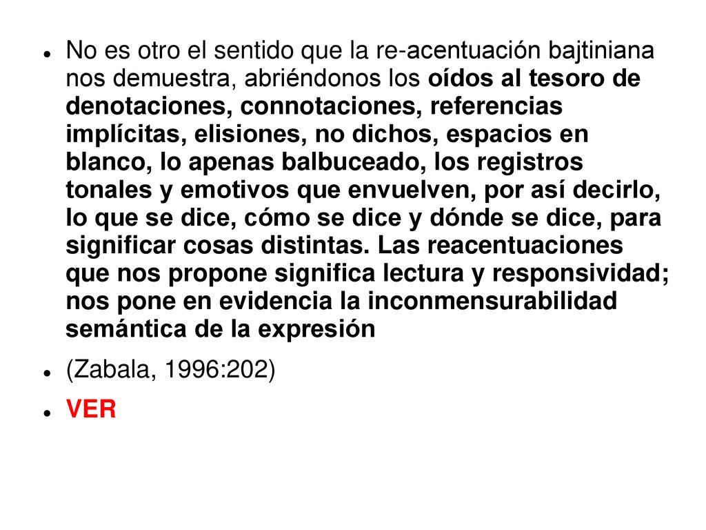 No es otro el sentido que la re-acentuación bajtiniana nos demuestra, abriéndonos los oídos al tesoro de denotaciones, connotaciones, referencias implícitas, elisiones, no dichos, espacios en blanco, lo apenas balbuceado, los registros tonales y emotivos que envuelven, por así decirlo, lo que se dice, cómo se dice y dónde se dice, para significar cosas distintas. Las reacentuaciones que nos propone significa lectura y responsividad; nos pone en evidencia la inconmensurabilidad semántica de la expresión