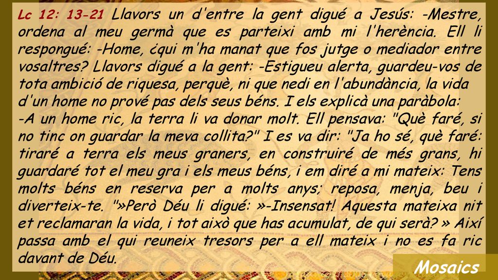 Lc 12: Llavors un d entre la gent digué a Jesús: -Mestre, ordena al meu germà que es parteixi amb mi l herència. Ell li respongué: -Home, ¿qui m ha manat que fos jutge o mediador entre vosaltres Llavors digué a la gent: -Estigueu alerta, guardeu-vos de tota ambició de riquesa, perquè, ni que nedi en l abundància, la vida