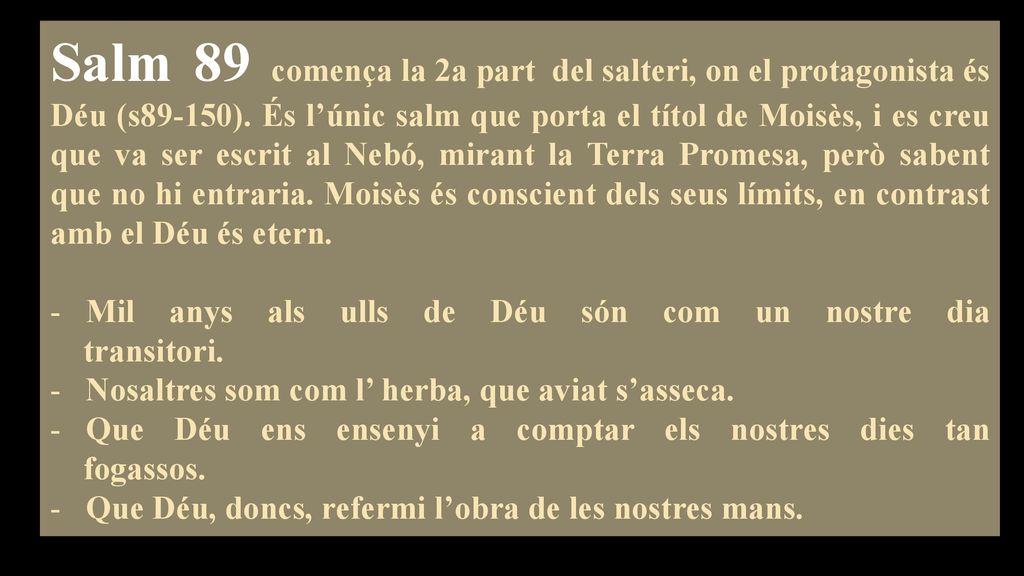 Salm 89 comença la 2a part del salteri, on el protagonista és Déu (s89-150). És l’únic salm que porta el títol de Moisès, i es creu que va ser escrit al Nebó, mirant la Terra Promesa, però sabent que no hi entraria. Moisès és conscient dels seus límits, en contrast amb el Déu és etern.