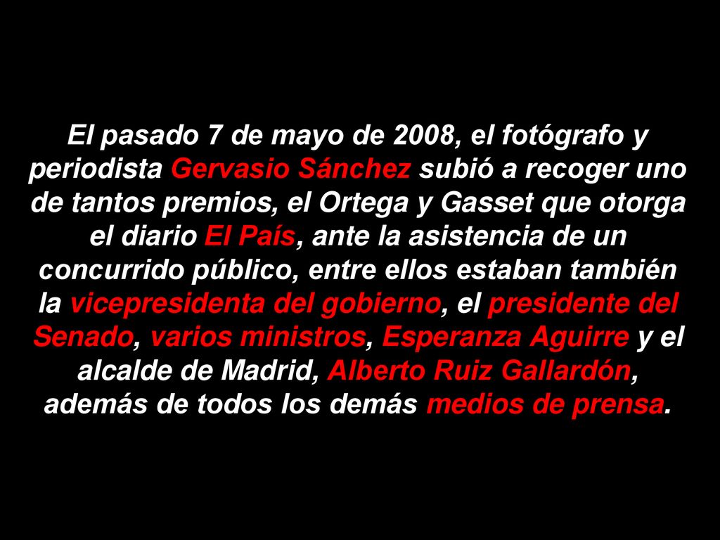 El pasado 7 de mayo de 2008, el fotógrafo y periodista Gervasio Sánchez subió a recoger uno de tantos premios, el Ortega y Gasset que otorga el diario El País, ante la asistencia de un concurrido público, entre ellos estaban también la vicepresidenta del gobierno, el presidente del Senado, varios ministros, Esperanza Aguirre y el alcalde de Madrid, Alberto Ruiz Gallardón, además de todos los demás medios de prensa.