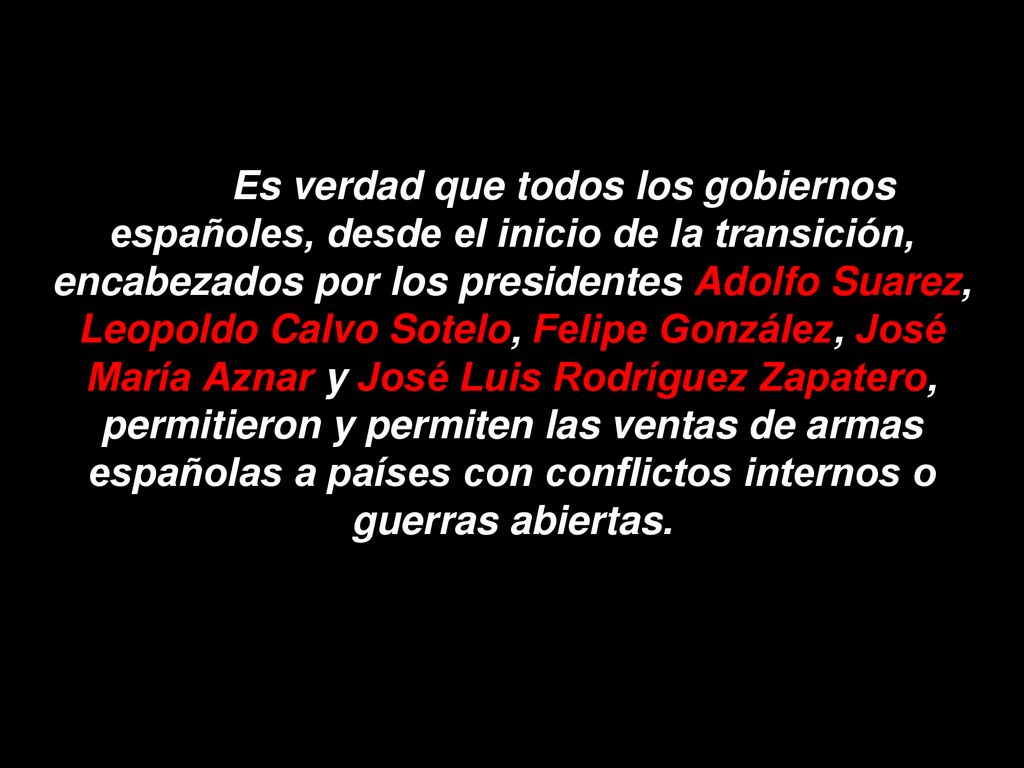 Es verdad que todos los gobiernos españoles, desde el inicio de la transición, encabezados por los presidentes Adolfo Suarez, Leopoldo Calvo Sotelo, Felipe González, José María Aznar y José Luis Rodríguez Zapatero, permitieron y permiten las ventas de armas españolas a países con conflictos internos o guerras abiertas.