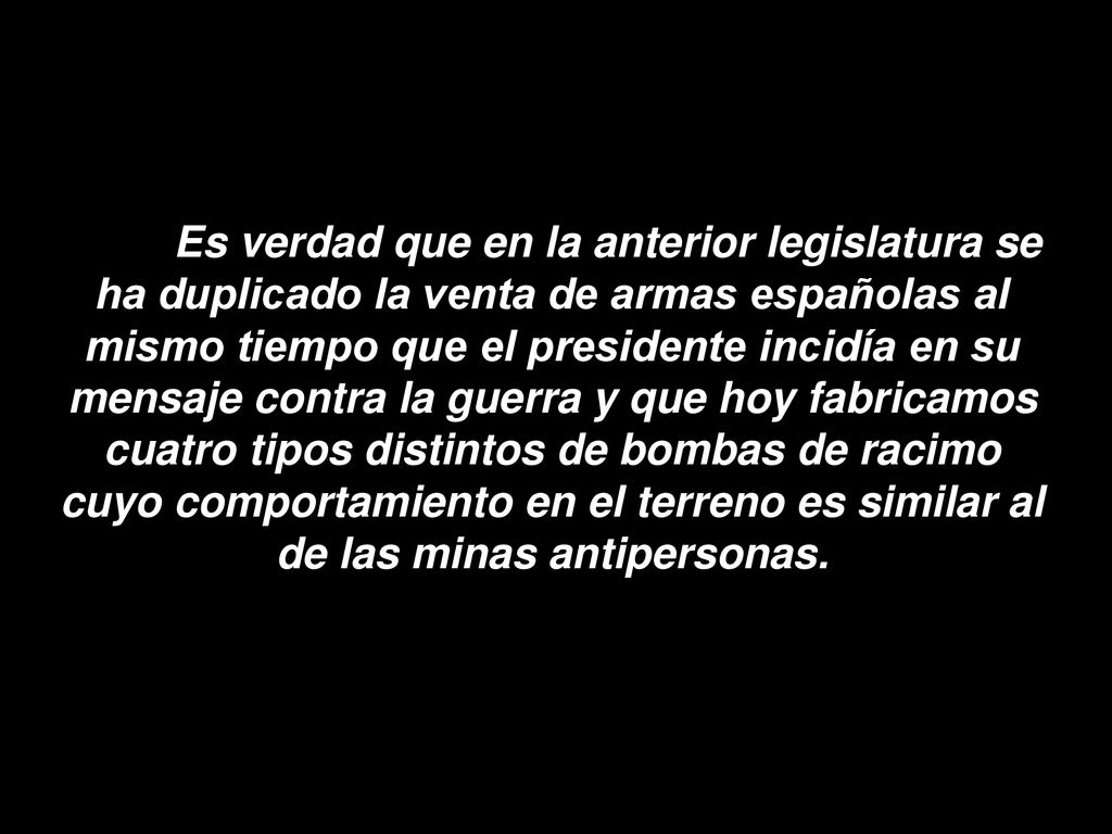 Es verdad que en la anterior legislatura se ha duplicado la venta de armas españolas al mismo tiempo que el presidente incidía en su mensaje contra la guerra y que hoy fabricamos cuatro tipos distintos de bombas de racimo cuyo comportamiento en el terreno es similar al de las minas antipersonas.