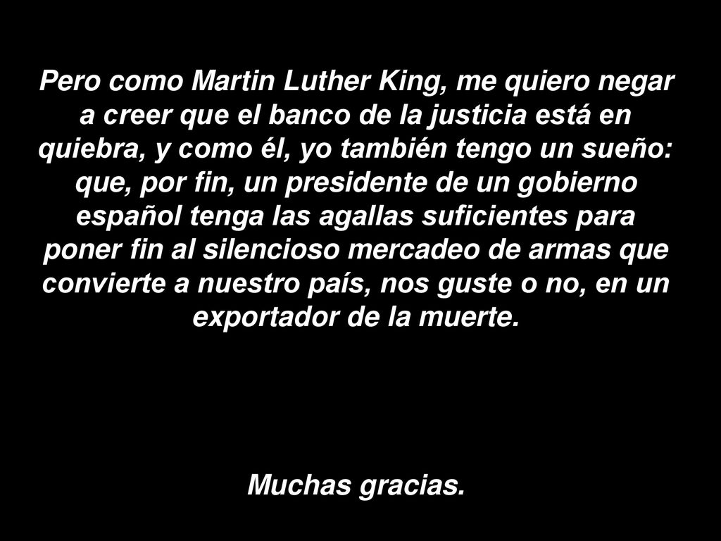 Pero como Martin Luther King, me quiero negar a creer que el banco de la justicia está en quiebra, y como él, yo también tengo un sueño: que, por fin, un presidente de un gobierno español tenga las agallas suficientes para poner fin al silencioso mercadeo de armas que convierte a nuestro país, nos guste o no, en un exportador de la muerte.