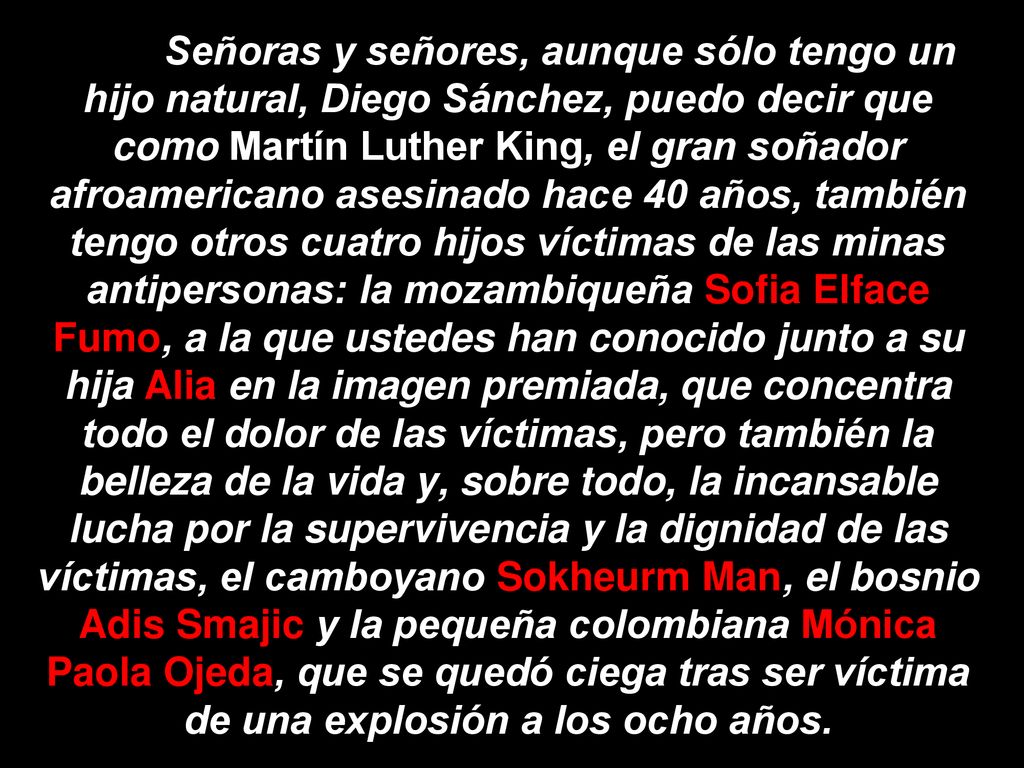 Señoras y señores, aunque sólo tengo un hijo natural, Diego Sánchez, puedo decir que como Martín Luther King, el gran soñador afroamericano asesinado hace 40 años, también tengo otros cuatro hijos víctimas de las minas antipersonas: la mozambiqueña Sofia Elface Fumo, a la que ustedes han conocido junto a su hija Alia en la imagen premiada, que concentra todo el dolor de las víctimas, pero también la belleza de la vida y, sobre todo, la incansable lucha por la supervivencia y la dignidad de las víctimas, el camboyano Sokheurm Man, el bosnio Adis Smajic y la pequeña colombiana Mónica Paola Ojeda, que se quedó ciega tras ser víctima de una explosión a los ocho años.