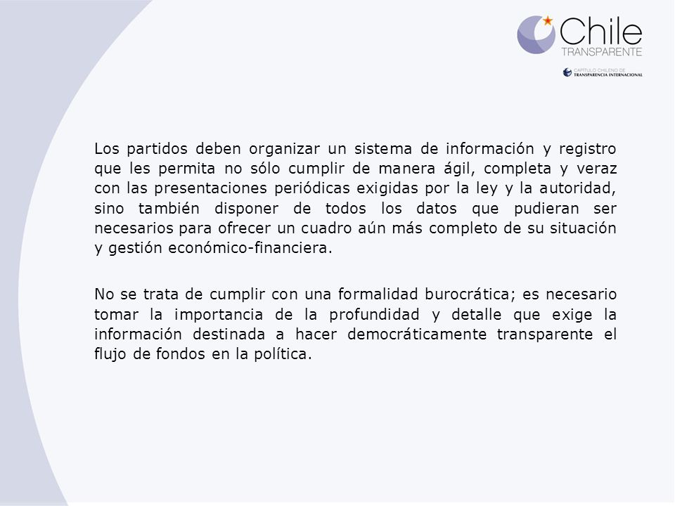 Los partidos deben organizar un sistema de información y registro que les permita no sólo cumplir de manera ágil, completa y veraz con las presentaciones periódicas exigidas por la ley y la autoridad, sino también disponer de todos los datos que pudieran ser necesarios para ofrecer un cuadro aún más completo de su situación y gestión económico-financiera.