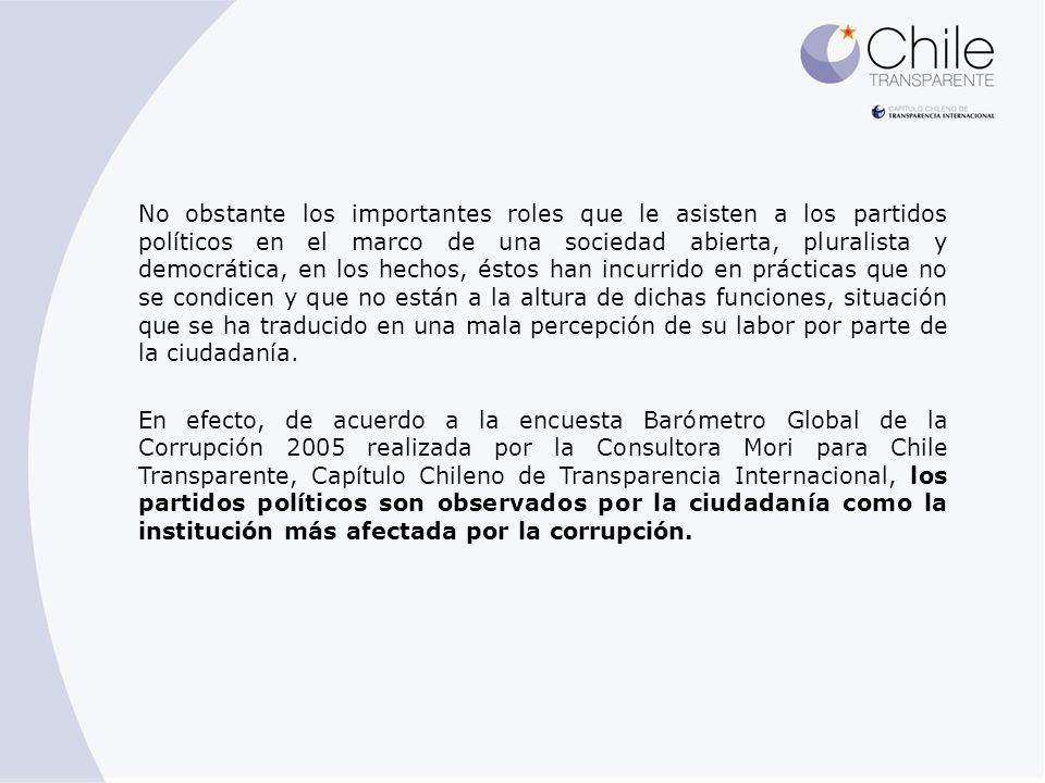 No obstante los importantes roles que le asisten a los partidos políticos en el marco de una sociedad abierta, pluralista y democrática, en los hechos, éstos han incurrido en prácticas que no se condicen y que no están a la altura de dichas funciones, situación que se ha traducido en una mala percepción de su labor por parte de la ciudadanía.