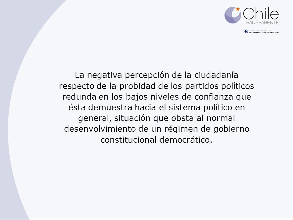 La negativa percepción de la ciudadanía respecto de la probidad de los partidos políticos redunda en los bajos niveles de confianza que ésta demuestra hacia el sistema político en general, situación que obsta al normal desenvolvimiento de un régimen de gobierno constitucional democrático.