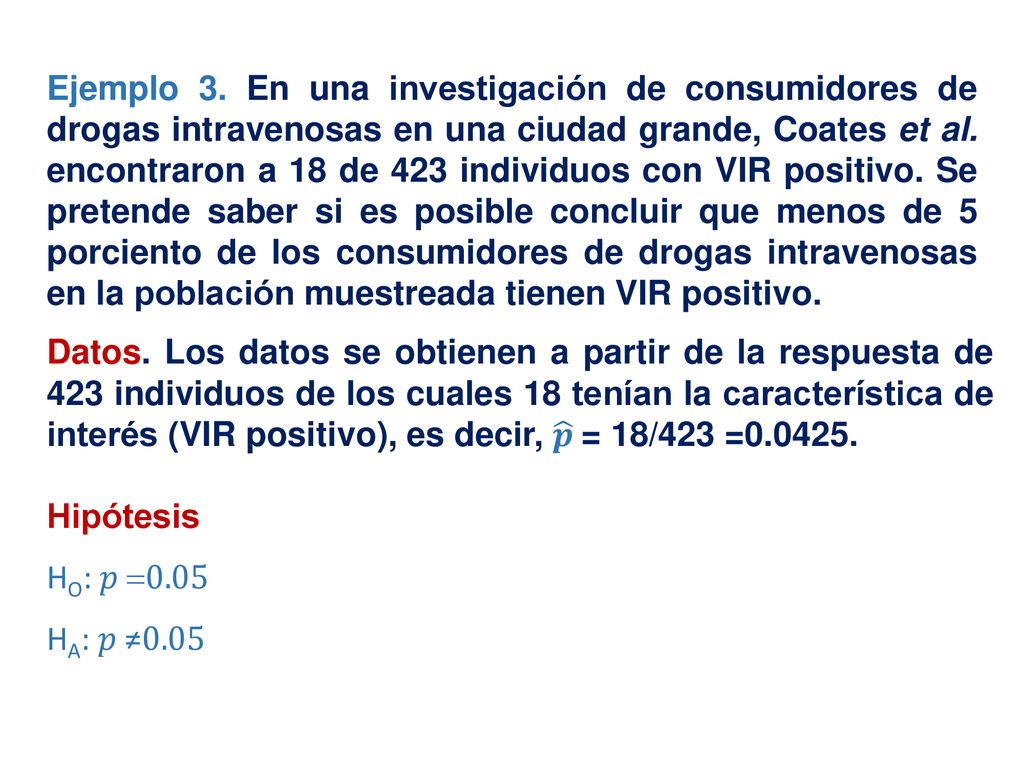 Ejemplo 3. En una investigación de consumidores de drogas intravenosas en una ciudad grande, Coates et al. encontraron a 18 de 423 individuos con VIR positivo. Se pretende saber si es posible concluir que menos de 5 porciento de los consumidores de drogas intravenosas en la población muestreada tienen VIR positivo.