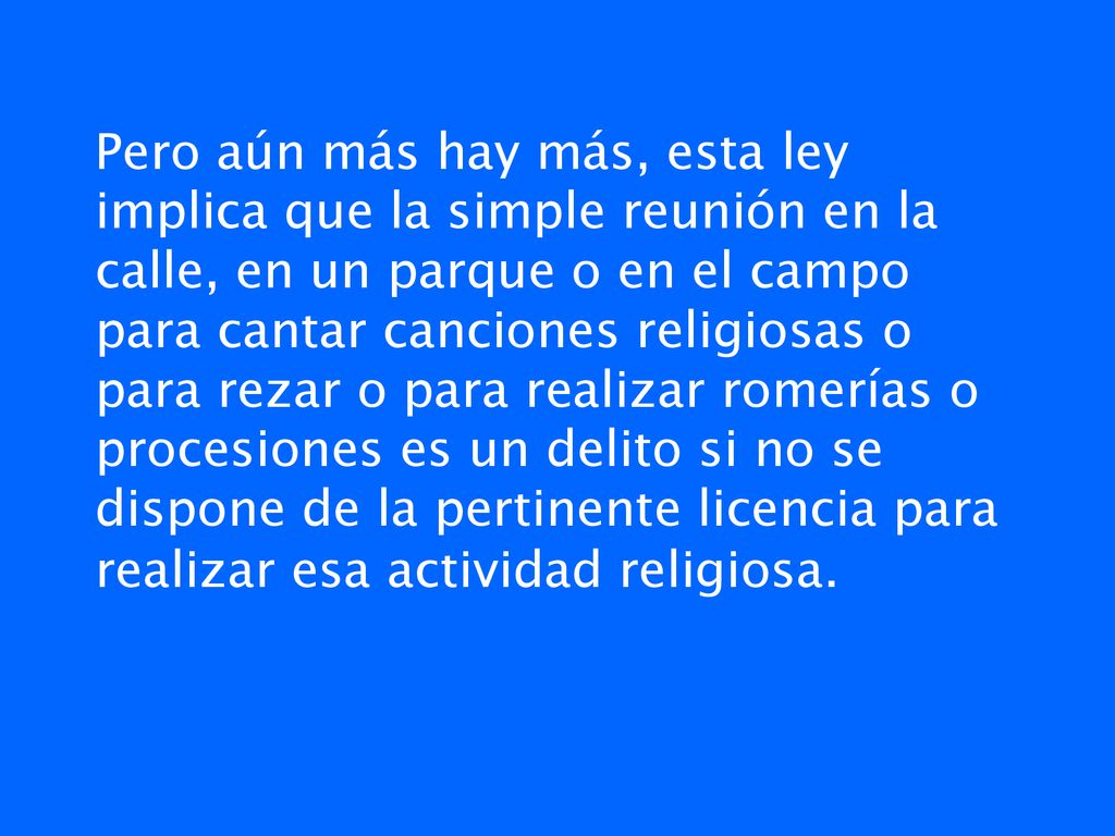 Pero aún más hay más, esta ley implica que la simple reunión en la calle, en un parque o en el campo para cantar canciones religiosas o para rezar o para realizar romerías o procesiones es un delito si no se dispone de la pertinente licencia para realizar esa actividad religiosa.