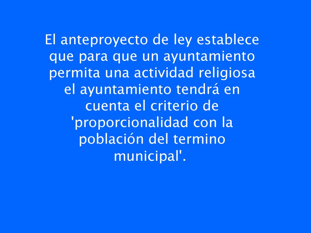 El anteproyecto de ley establece que para que un ayuntamiento permita una actividad religiosa el ayuntamiento tendrá en cuenta el criterio de proporcionalidad con la población del termino municipal .