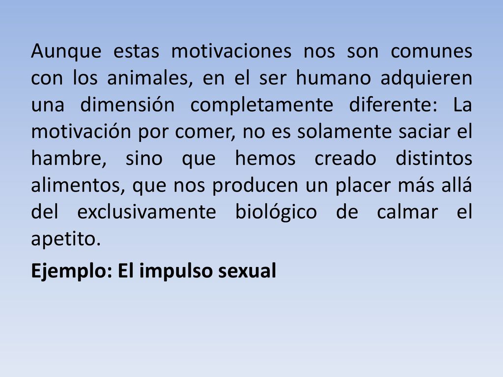 Aunque estas motivaciones nos son comunes con los animales, en el ser humano adquieren una dimensión completamente diferente: La motivación por comer, no es solamente saciar el hambre, sino que hemos creado distintos alimentos, que nos producen un placer más allá del exclusivamente biológico de calmar el apetito.