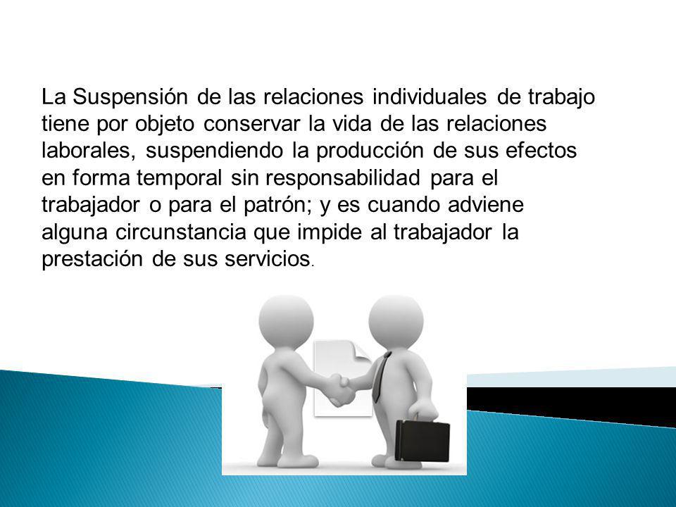 La Suspensión de las relaciones individuales de trabajo tiene por objeto conservar la vida de las relaciones laborales, suspendiendo la producción de sus efectos en forma temporal sin responsabilidad para el trabajador o para el patrón; y es cuando adviene alguna circunstancia que impide al trabajador la prestación de sus servicios.
