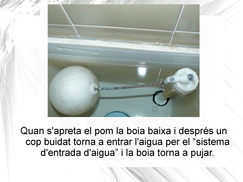 Quan s apreta el pom la boia baixa i després un cop buidat torna a entrar l aigua per el sistema d entrada d aigua i la boia torna a pujar.